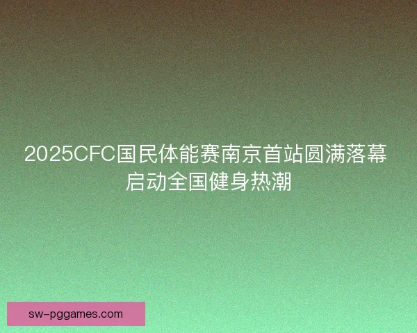 2025CFC国民体能赛南京首站圆满落幕 启动全国健身热潮
