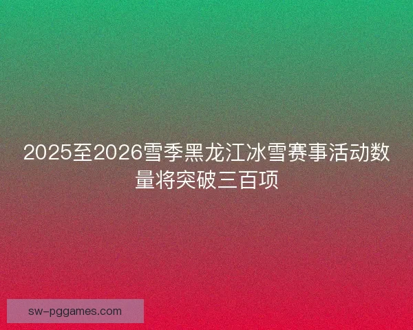 2025至2026雪季黑龙江冰雪赛事活动数量将突破三百项