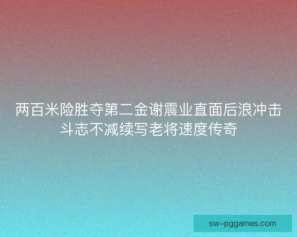 两百米险胜夺第二金谢震业直面后浪冲击斗志不减续写老将速度传奇